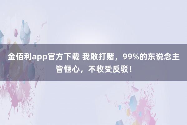 金佰利app官方下载 我敢打赌，99%的东说念主皆惬心，不收受反驳！