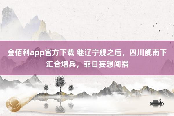 金佰利app官方下载 继辽宁舰之后，四川舰南下汇合增兵，菲日妄想闯祸