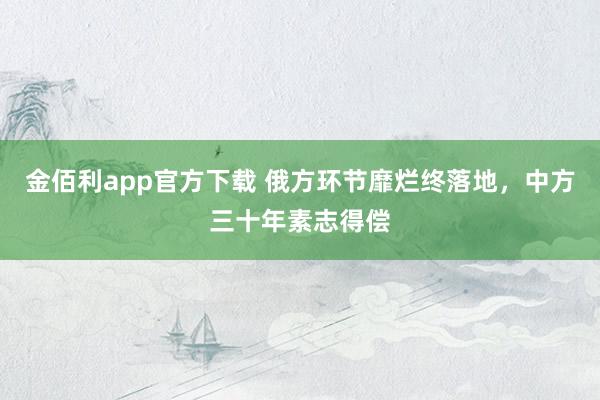 金佰利app官方下载 俄方环节靡烂终落地，中方三十年素志得偿