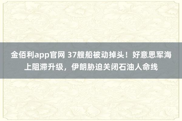 金佰利app官网 37艘船被动掉头！好意思军海上阻滞升级，伊朗胁迫关闭石油人命线