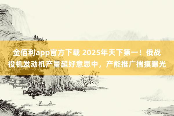 金佰利app官方下载 2025年天下第一！俄战役机发动机产量超好意思中，产能推广揣摸曝光
