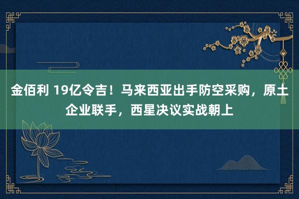 金佰利 19亿令吉！马来西亚出手防空采购，原土企业联手，西星决议实战朝上