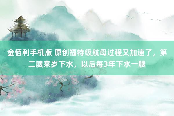 金佰利手机版 原创福特级航母过程又加速了，第二艘来岁下水，以后每3年下水一艘