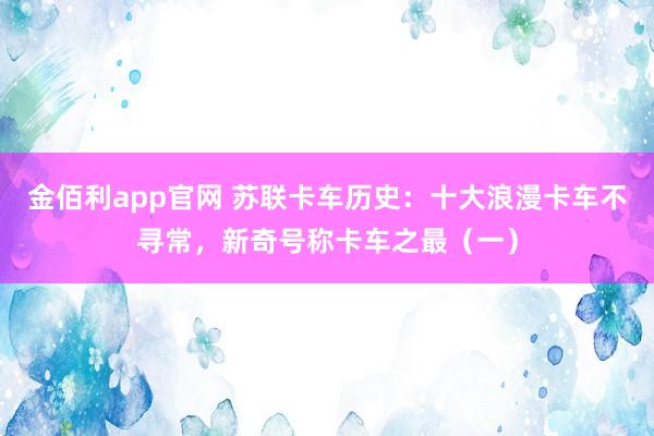 金佰利app官网 苏联卡车历史：十大浪漫卡车不寻常，新奇号称卡车之最（一）