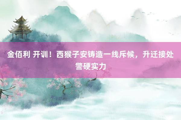 金佰利 开训！西猴子安铸造一线斥候，升迁接处警硬实力