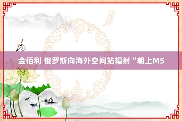 金佰利 俄罗斯向海外空间站辐射“朝上MS