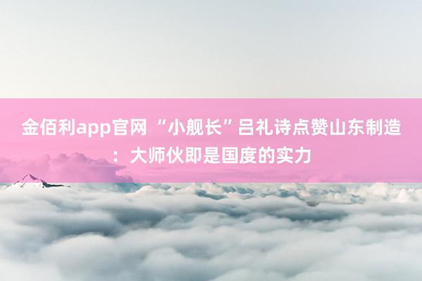 金佰利app官网 “小舰长”吕礼诗点赞山东制造：大师伙即是国度的实力
