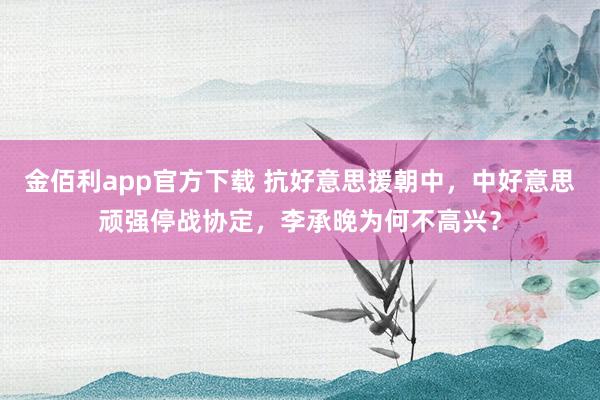 金佰利app官方下载 抗好意思援朝中，中好意思顽强停战协定，李承晚为何不高兴？
