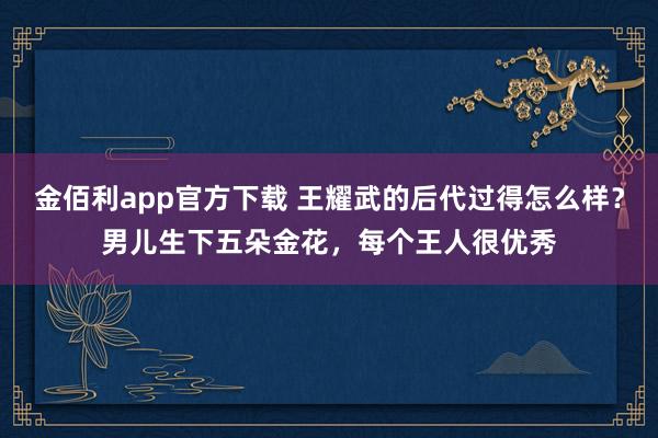 金佰利app官方下载 王耀武的后代过得怎么样？男儿生下五朵金花，每个王人很优秀