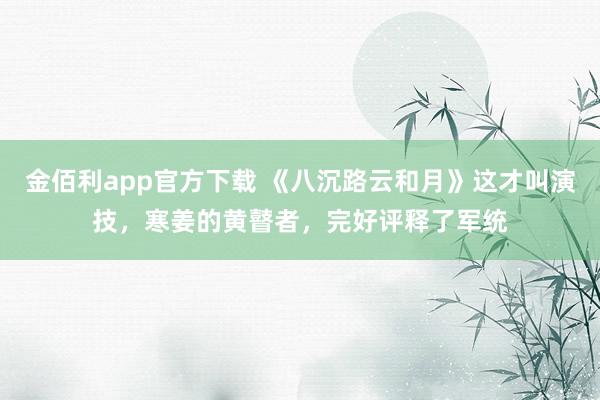 金佰利app官方下载 《八沉路云和月》这才叫演技，寒姜的黄瞽者，完好评释了军统