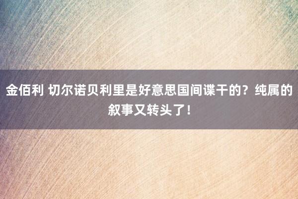 金佰利 切尔诺贝利里是好意思国间谍干的？纯属的叙事又转头了！