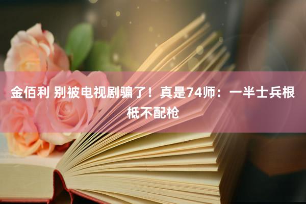 金佰利 别被电视剧骗了！真是74师：一半士兵根柢不配枪