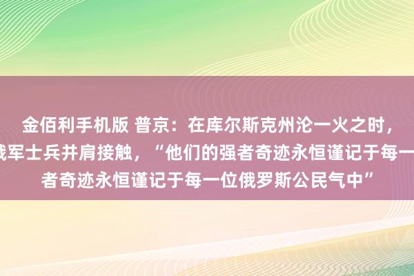 金佰利手机版 普京：在库尔斯克州沦一火之时，朝方伸出补助，与俄军士兵并肩接触，“他们的强者奇迹永恒谨记于每一位俄罗斯公民气中”