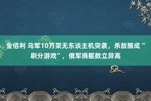 金佰利 乌军10万架无东谈主机突袭，杀敌酿成“刷分游戏”，俄军捐躯数立异高