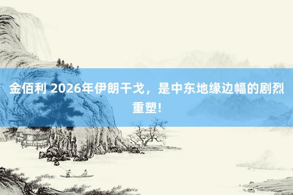 金佰利 2026年伊朗干戈，是中东地缘边幅的剧烈重塑!