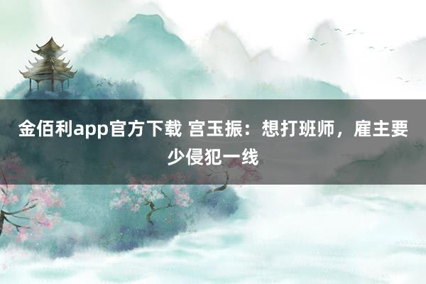 金佰利app官方下载 宫玉振：想打班师，雇主要少侵犯一线