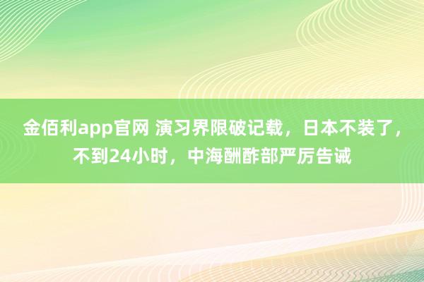 金佰利app官网 演习界限破记载，日本不装了，不到24小时，中海酬酢部严厉告诫
