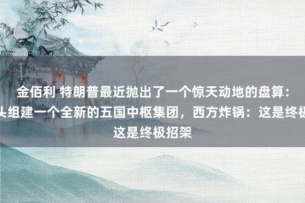 金佰利 特朗普最近抛出了一个惊天动地的盘算：要牵头组建一个全新的五国中枢集团，西方炸锅：这是终极招架