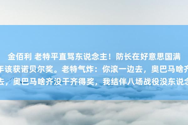 金佰利 老特平直骂东说念主！防长在好意思国满嘴跑火车：好意思军年年该获诺贝尔奖。老特气炸：你滚一边去，奥巴马啥齐没干齐得奖，我结伴八场战役没东说念主提？！网