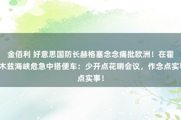 金佰利 好意思国防长赫格塞念念痛批欧洲！在霍尔木兹海峡危急中搭便车：少开点花哨会议，作念点实事！