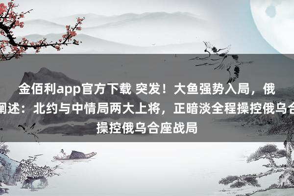 金佰利app官方下载 突发！大鱼强势入局，俄军首要阐述：北约与中情局两大上将，正暗淡全程操控俄乌合座战局