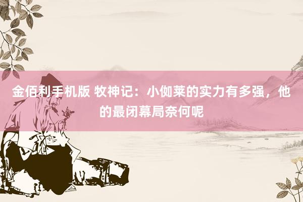 金佰利手机版 牧神记：小侞莱的实力有多强，他的最闭幕局奈何呢