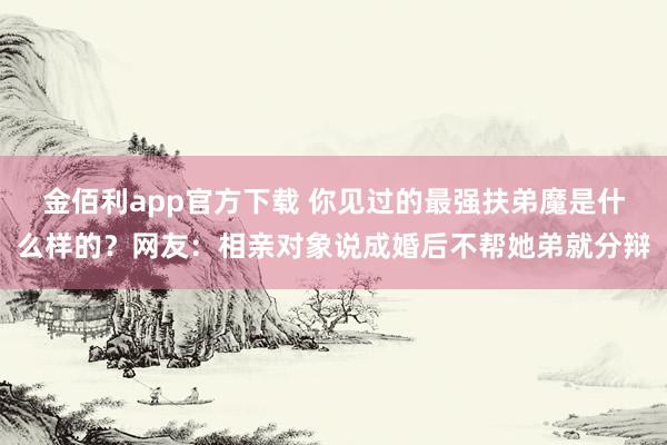金佰利app官方下载 你见过的最强扶弟魔是什么样的？网友：相亲对象说成婚后不帮她弟就分辩