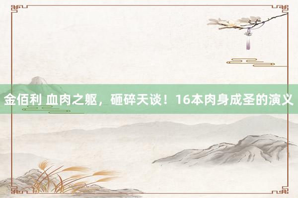 金佰利 血肉之躯，砸碎天谈！16本肉身成圣的演义
