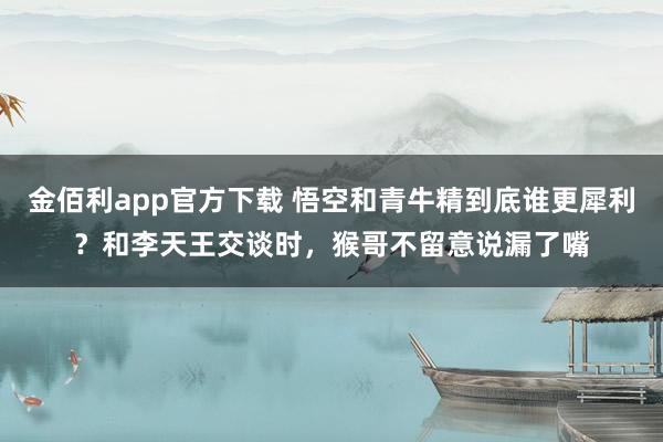 金佰利app官方下载 悟空和青牛精到底谁更犀利？和李天王交谈时，猴哥不留意说漏了嘴
