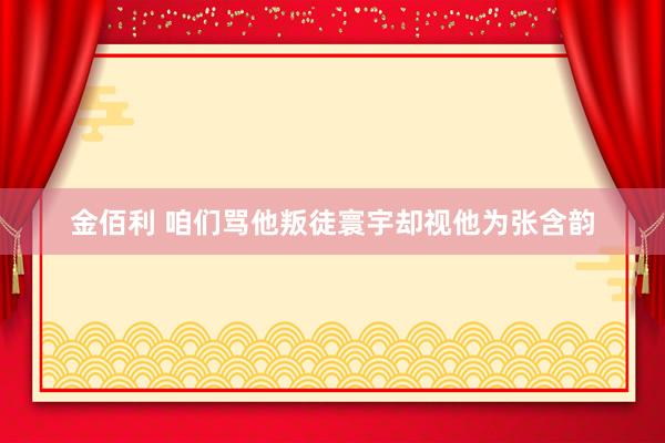 金佰利 咱们骂他叛徒寰宇却视他为张含韵