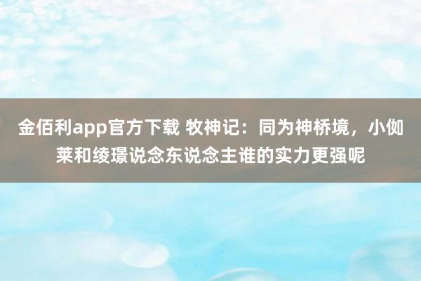 金佰利app官方下载 牧神记：同为神桥境，小侞莱和绫璟说念东说念主谁的实力更强呢