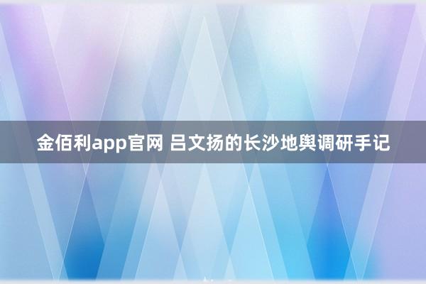 金佰利app官网 吕文扬的长沙地舆调研手记