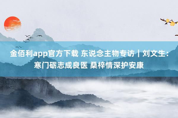 金佰利app官方下载 东说念主物专访｜刘文生：寒门砺志成良医 桑梓情深护安康