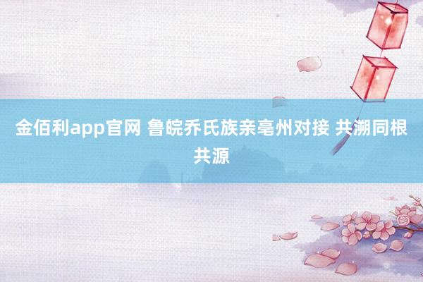 金佰利app官网 鲁皖乔氏族亲亳州对接 共溯同根共源