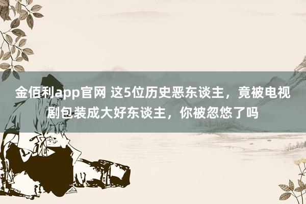 金佰利app官网 这5位历史恶东谈主，竟被电视剧包装成大好东谈主，你被忽悠了吗