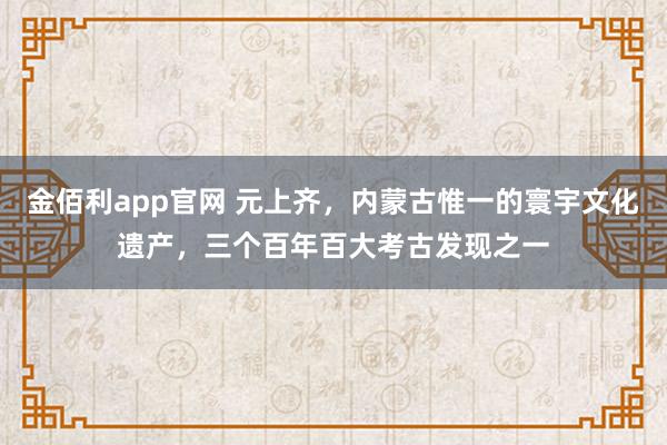 金佰利app官网 元上齐，内蒙古惟一的寰宇文化遗产，三个百年百大考古发现之一