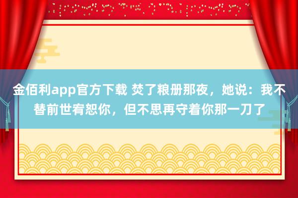金佰利app官方下载 焚了粮册那夜，她说：我不替前世宥恕你，但不思再守着你那一刀了