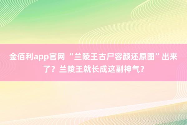 金佰利app官网 “兰陵王古尸容颜还原图”出来了？兰陵王就长成这副神气？