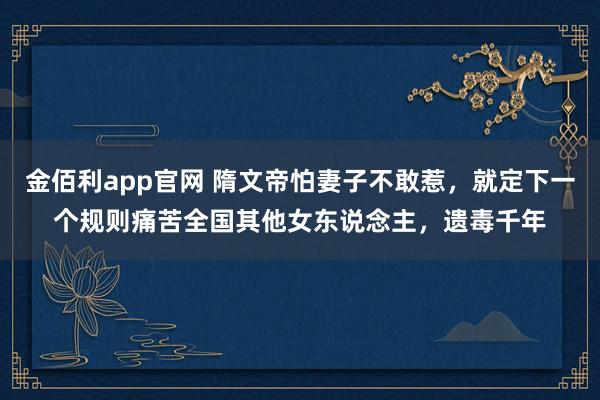 金佰利app官网 隋文帝怕妻子不敢惹，就定下一个规则痛苦全国其他女东说念主，遗毒千年