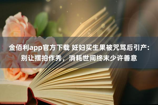 金佰利app官方下载 妊妇买生果被咒骂后引产:别让摆拍作秀，消耗世间终末少许善意