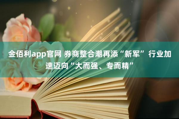 金佰利app官网 券商整合潮再添“新军” 行业加速迈向“大而强、专而精”