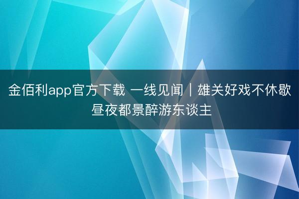 金佰利app官方下载 一线见闻｜雄关好戏不休歇 昼夜都景醉游东谈主