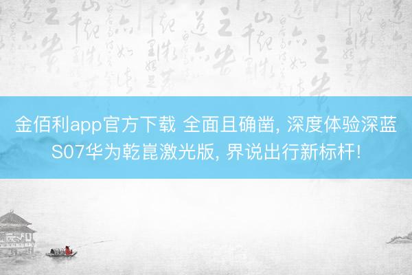 金佰利app官方下载 全面且确凿， 深度体验深蓝S07华为乾崑激光版， 界说出行新标杆!