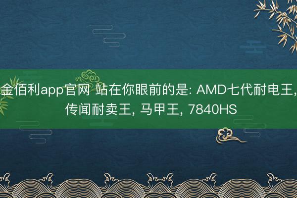金佰利app官网 站在你眼前的是: AMD七代耐电王， 传闻耐卖王， 马甲王， 7840HS