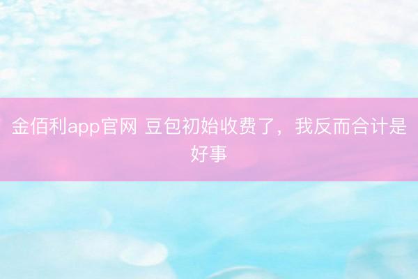 金佰利app官网 豆包初始收费了，我反而合计是好事