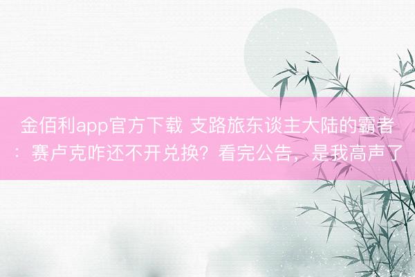 金佰利app官方下载 支路旅东谈主大陆的霸者：赛卢克咋还不开兑换？看完公告，是我高声了