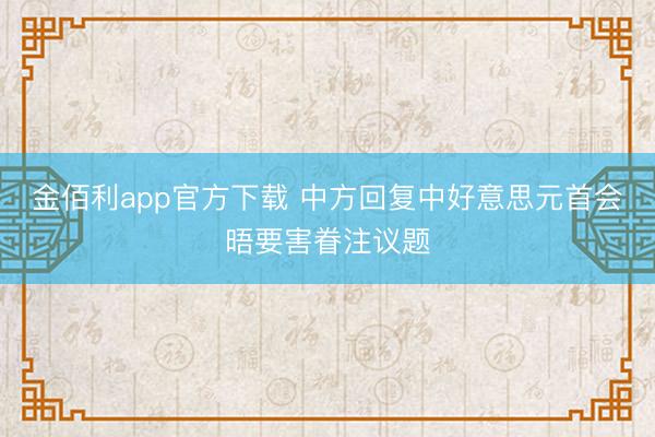 金佰利app官方下载 中方回复中好意思元首会晤要害眷注议题