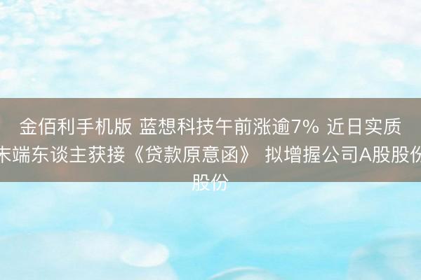 金佰利手机版 蓝想科技午前涨逾7% 近日实质末端东谈主获接《贷款原意函》 拟增握公司A股股份