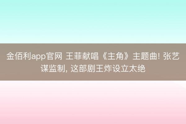 金佰利app官网 王菲献唱《主角》主题曲! 张艺谋监制， 这部剧王炸设立太绝
