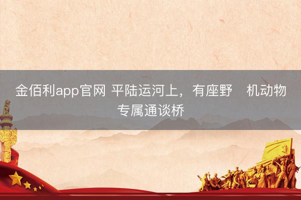 金佰利app官网 平陆运河上，有座野‍机动物专属通谈桥